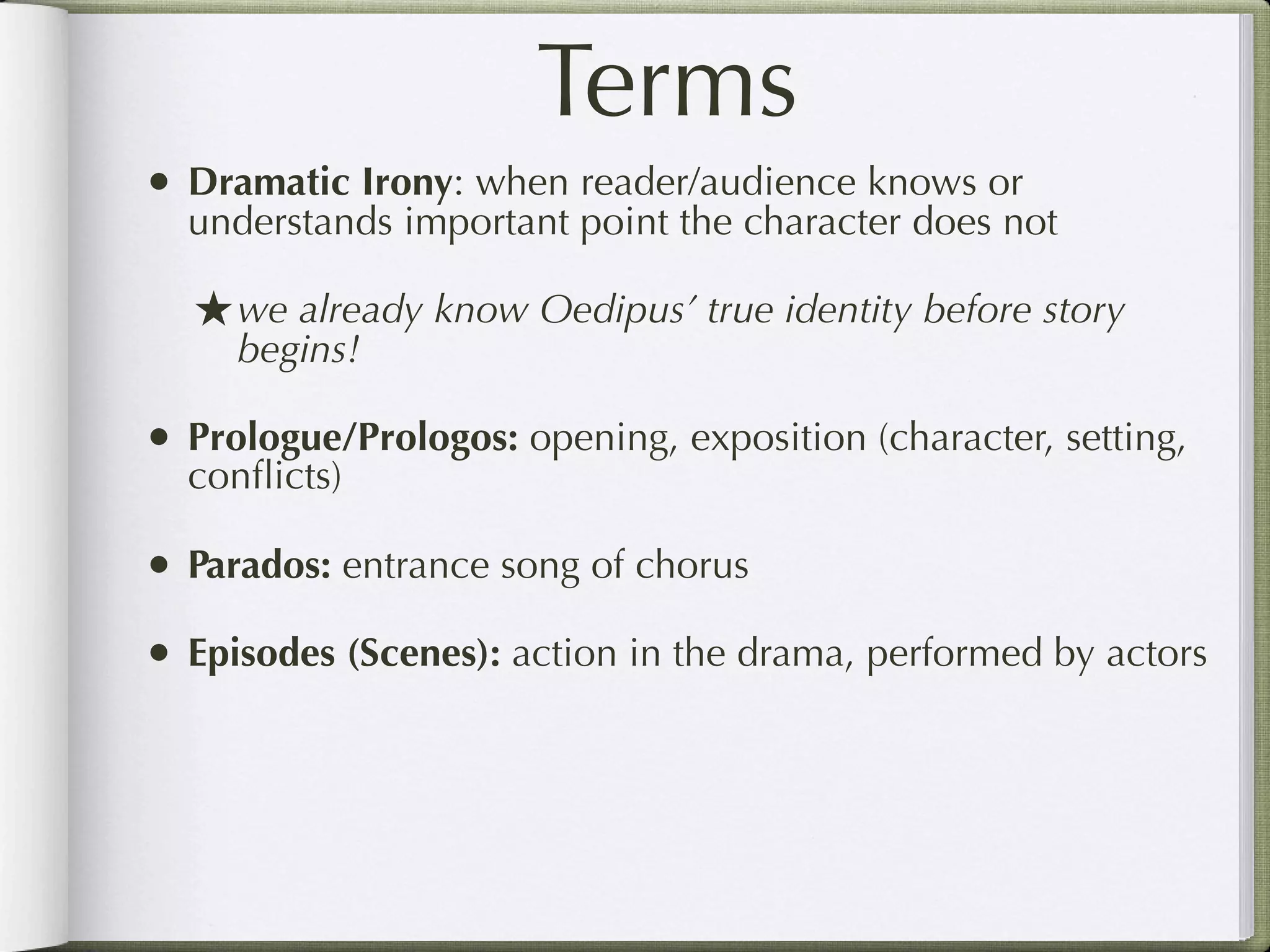 Terms
• Dramatic Irony: when reader/audience knows or
  understands important point the character does not

  ★ we already know Oedipus’ true identity before story
     begins!

• Prologue/Prologos: opening, exposition (character, setting,
  conﬂicts)

• Parados: entrance song of chorus
• Episodes (Scenes): action in the drama, performed by actors
 
