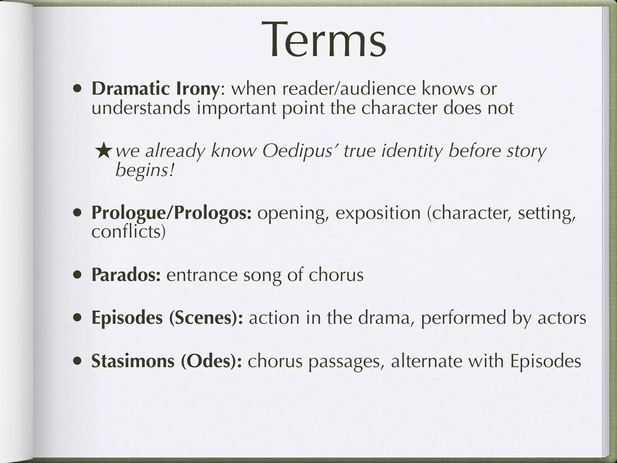 Terms
• Dramatic Irony: when reader/audience knows or
  understands important point the character does not

  ★ we already know Oedipus’ true identity before story
     begins!

• Prologue/Prologos: opening, exposition (character, setting,
  conﬂicts)

• Parados: entrance song of chorus
• Episodes (Scenes): action in the drama, performed by actors
• Stasimons (Odes): chorus passages, alternate with Episodes
 