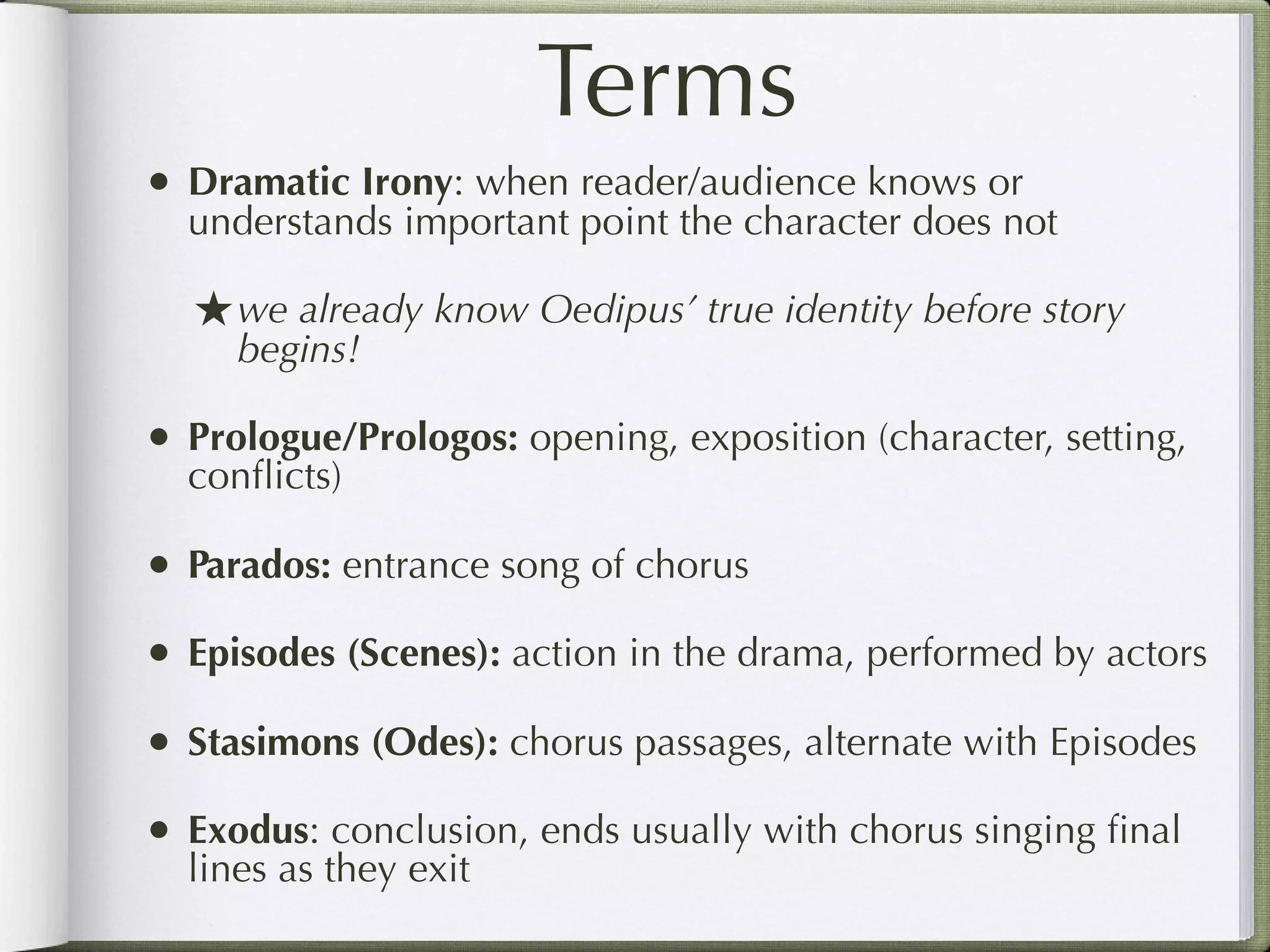 Terms
• Dramatic Irony: when reader/audience knows or
  understands important point the character does not

  ★ we already know Oedipus’ true identity before story
     begins!

• Prologue/Prologos: opening, exposition (character, setting,
  conﬂicts)

• Parados: entrance song of chorus
• Episodes (Scenes): action in the drama, performed by actors
• Stasimons (Odes): chorus passages, alternate with Episodes
• Exodus: conclusion, ends usually with chorus singing ﬁnal
  lines as they exit
 