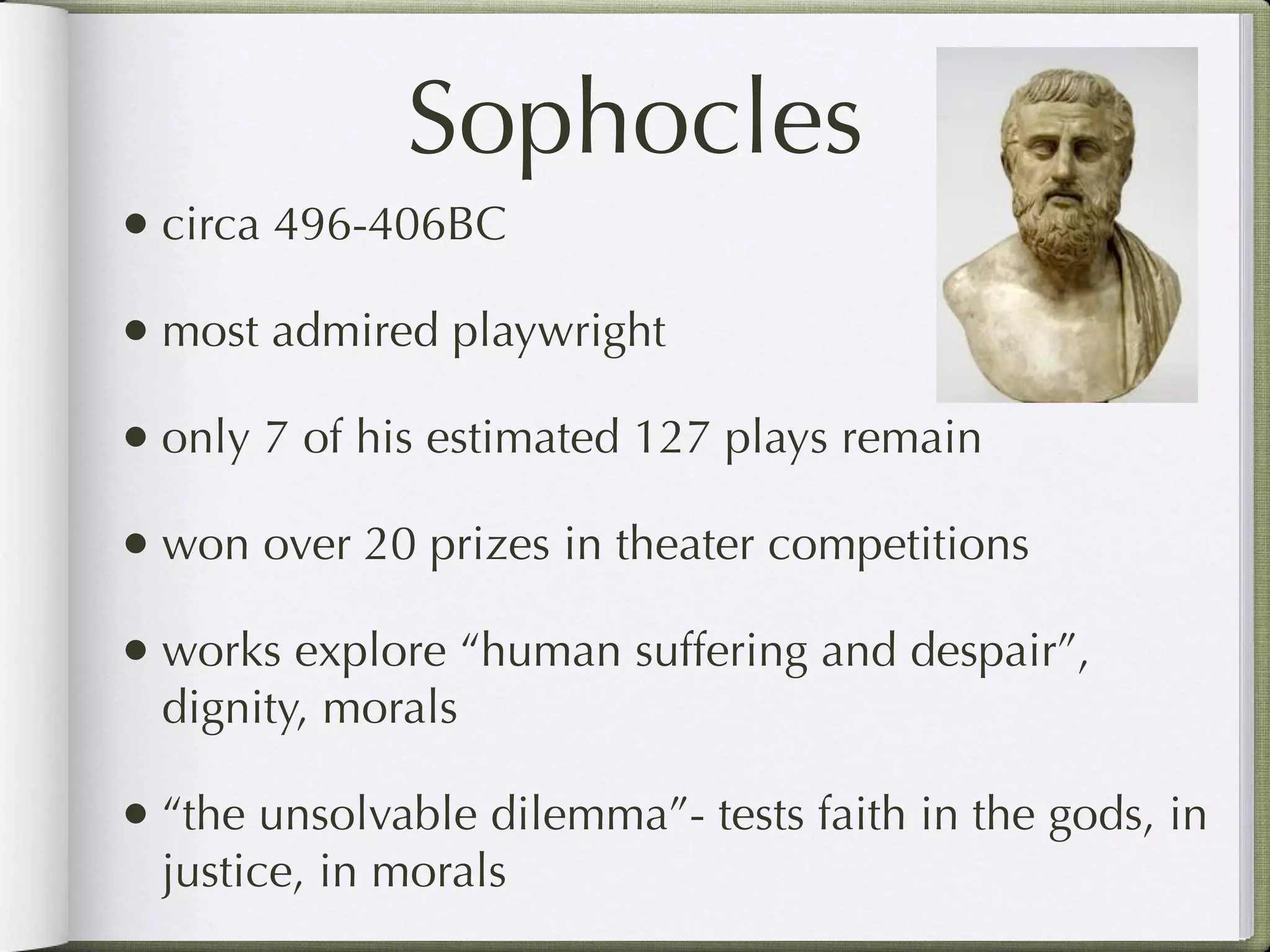 Sophocles
• circa 496-406BC
• most admired playwright
• only 7 of his estimated 127 plays remain
• won over 20 prizes in theater competitions
• works explore “human suffering and despair”,
  dignity, morals

• “the unsolvable dilemma”- tests faith in the gods, in
  justice, in morals
 