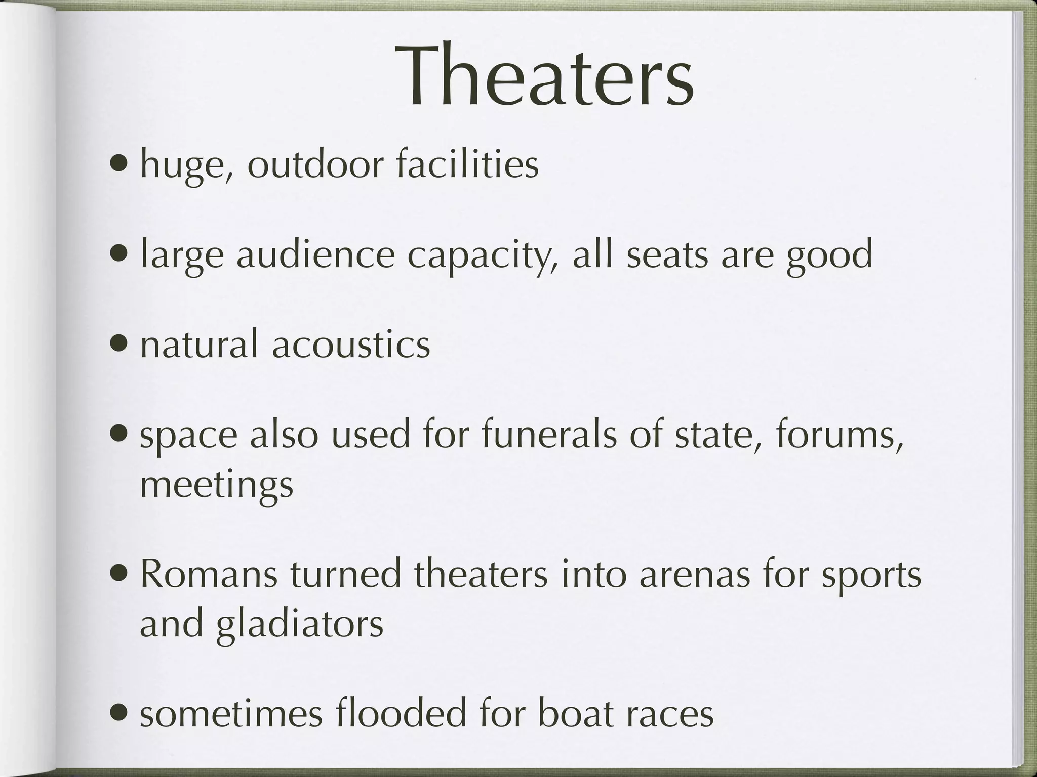 Theaters
• huge, outdoor facilities
• large audience capacity, all seats are good
• natural acoustics
• space also used for funerals of state, forums,
  meetings

• Romans turned theaters into arenas for sports
  and gladiators

• sometimes ﬂooded for boat races
 
