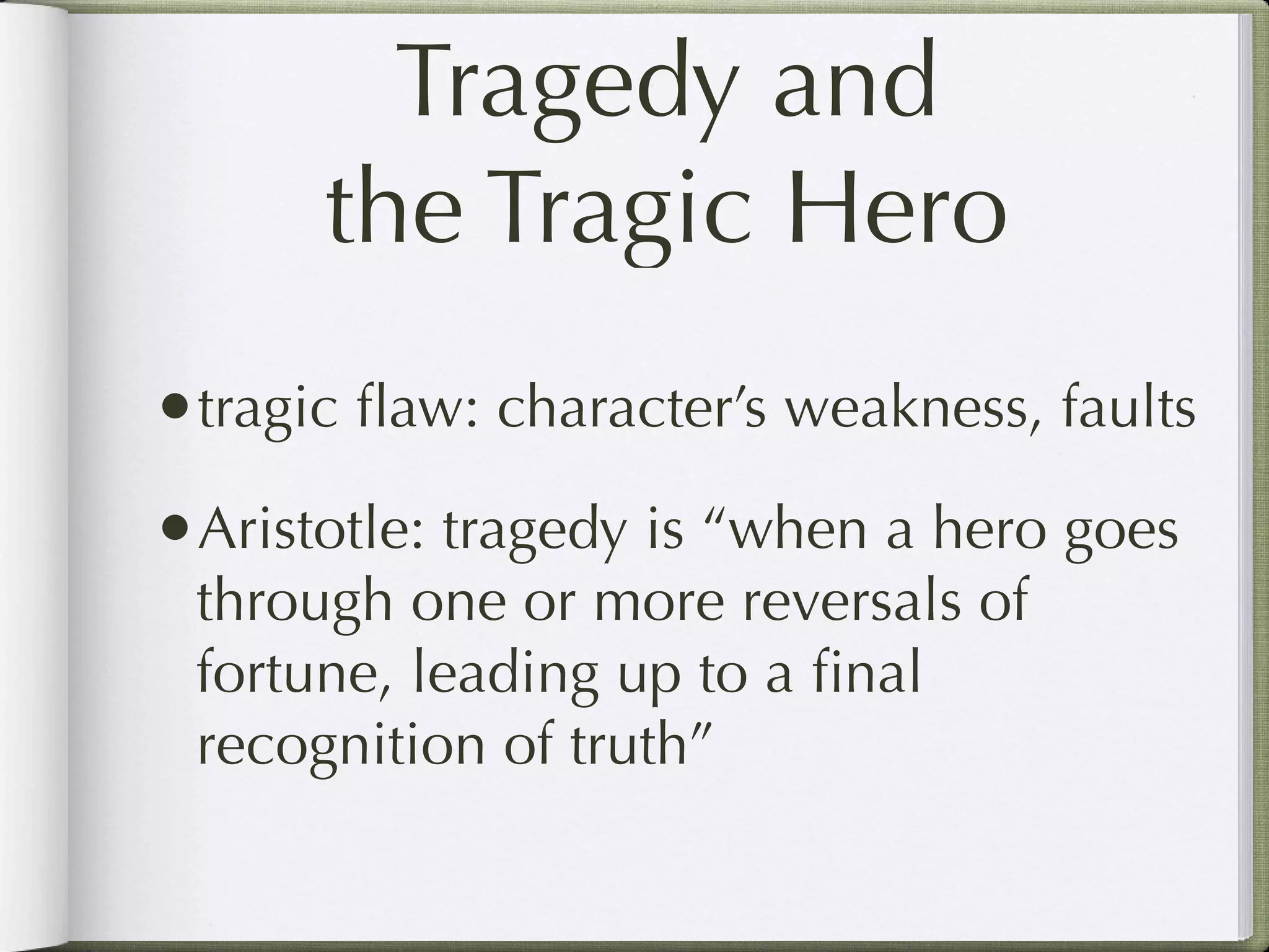 Tragedy and
      the Tragic Hero
•tragic ﬂaw: character’s weakness, faults
•Aristotle: tragedy is “when a hero goes
 through one or more reversals of
 fortune, leading up to a ﬁnal
 recognition of truth”
 