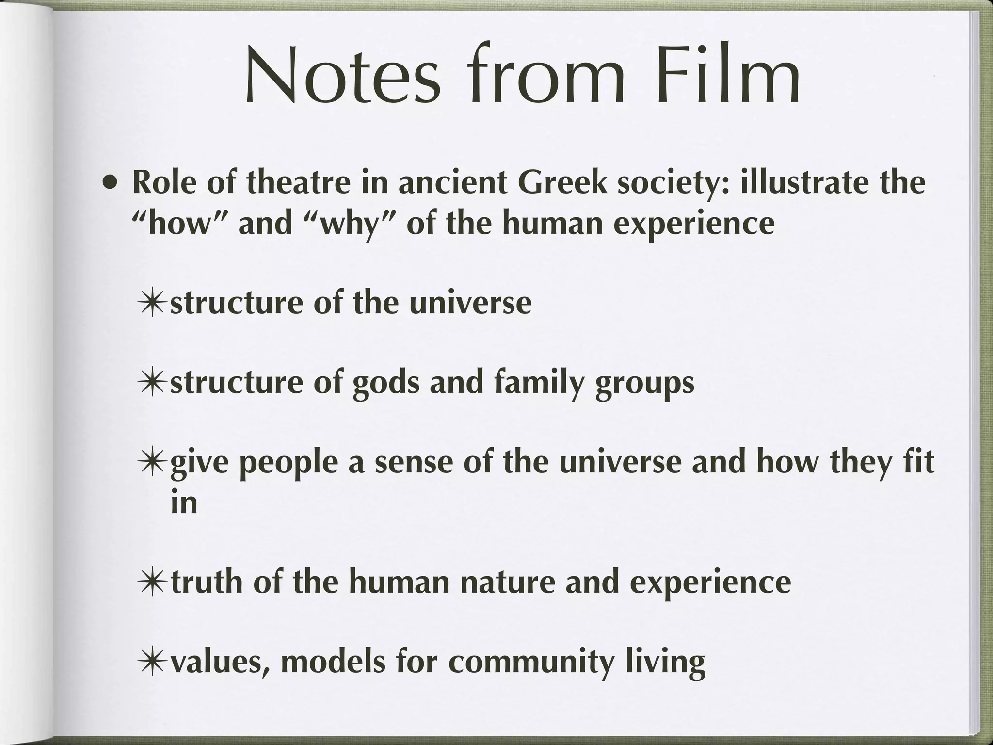 Notes from Film
• Role of theatre in ancient Greek society: illustrate the
  “how” and “why” of the human experience

  ✴structure of the universe
  ✴structure of gods and family groups
  ✴give people a sense of the universe and how they ﬁt
     in

  ✴truth of the human nature and experience
  ✴values, models for community living
 