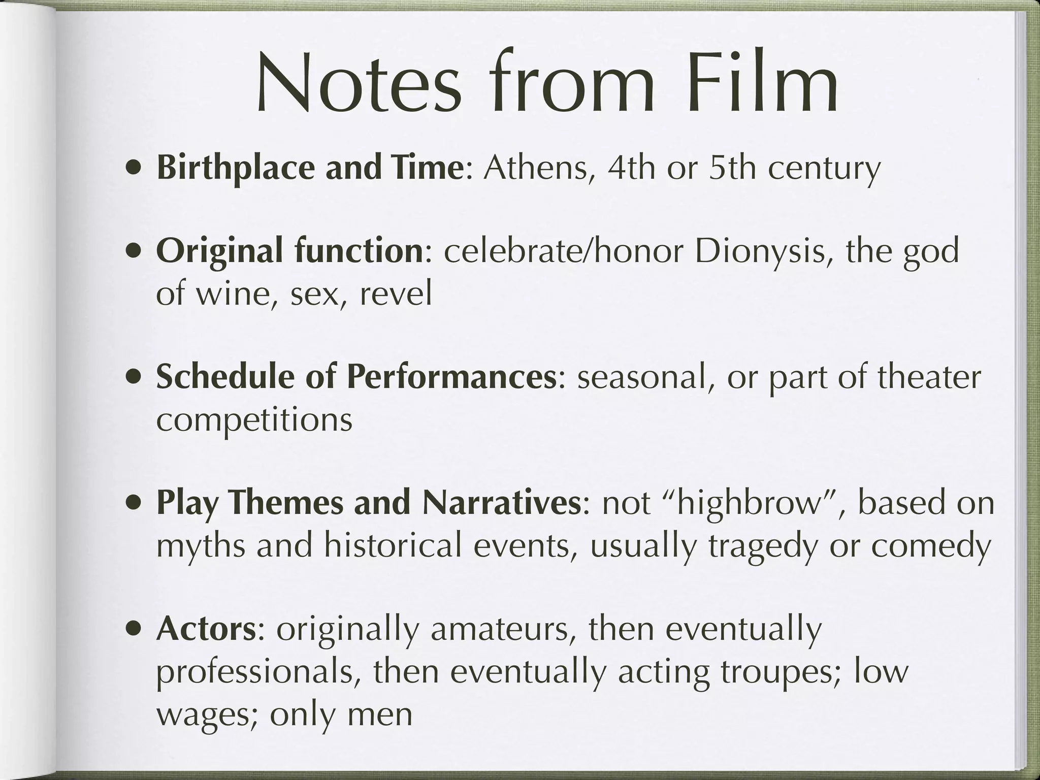 Notes from Film
• Birthplace and Time: Athens, 4th or 5th century
• Original function: celebrate/honor Dionysis, the god
  of wine, sex, revel

• Schedule of Performances: seasonal, or part of theater
  competitions

• Play Themes and Narratives: not “highbrow”, based on
  myths and historical events, usually tragedy or comedy

• Actors: originally amateurs, then eventually
  professionals, then eventually acting troupes; low
  wages; only men
 