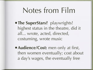 Notes from Film
•The SuperStars? playwrights!
 highest status in the theatre, did it
 all... wrote, acted, directed,
 costuming, wrote music

•Audience/Cost: men only at ﬁrst,
 then women eventually; cost about
 a day’s wages, the eventually free
 