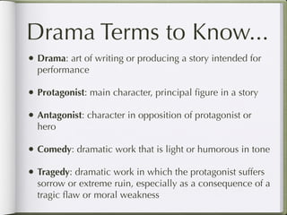 Drama Terms to Know...
• Drama: art of writing or producing a story intended for
  performance

• Protagonist: main character, principal ﬁgure in a story
• Antagonist: character in opposition of protagonist or
  hero

• Comedy: dramatic work that is light or humorous in tone
• Tragedy: dramatic work in which the protagonist suffers
  sorrow or extreme ruin, especially as a consequence of a
  tragic ﬂaw or moral weakness
 