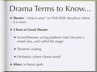 Drama Terms to Know...
• Theatre: “what is seen” (vs THEATER: the place where
  it is seen)

• 3 Parts of Greek Theater
  • Scene/Sheenee: acting platform (later became a
     raised area, and called the stage)

  • Theatron: seating
  • Orchestra: where chorus stood
• Altars: to honor gods
 