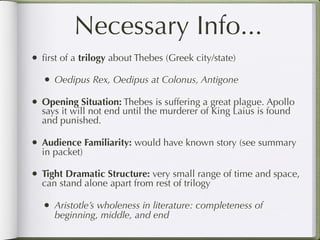 Necessary Info...
• ﬁrst of a trilogy about Thebes (Greek city/state)
   • Oedipus Rex, Oedipus at Colonus, Antigone
• Opening Situation: Thebes is suffering a great plague. Apollo
  says it will not end until the murderer of King Laius is found
  and punished.

• Audience Familiarity: would have known story (see summary
  in packet)

• Tight Dramatic Structure: very small range of time and space,
  can stand alone apart from rest of trilogy

   • Aristotle’s wholeness in literature: completeness of
     beginning, middle, and end
 