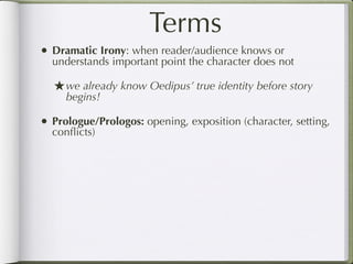 Terms
• Dramatic Irony: when reader/audience knows or
  understands important point the character does not

  ★ we already know Oedipus’ true identity before story
     begins!

• Prologue/Prologos: opening, exposition (character, setting,
  conﬂicts)
 