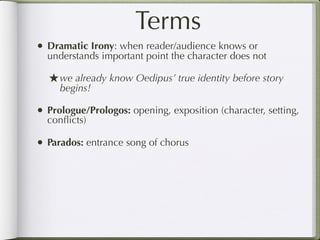Terms
• Dramatic Irony: when reader/audience knows or
  understands important point the character does not

  ★ we already know Oedipus’ true identity before story
     begins!

• Prologue/Prologos: opening, exposition (character, setting,
  conﬂicts)

• Parados: entrance song of chorus
 