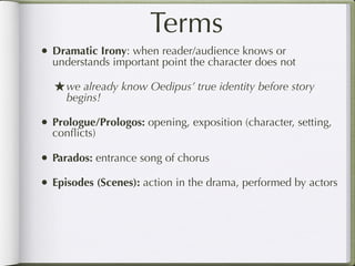 Terms
• Dramatic Irony: when reader/audience knows or
  understands important point the character does not

  ★ we already know Oedipus’ true identity before story
     begins!

• Prologue/Prologos: opening, exposition (character, setting,
  conﬂicts)

• Parados: entrance song of chorus
• Episodes (Scenes): action in the drama, performed by actors
 