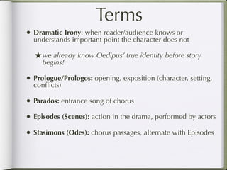 Terms
• Dramatic Irony: when reader/audience knows or
  understands important point the character does not

  ★ we already know Oedipus’ true identity before story
     begins!

• Prologue/Prologos: opening, exposition (character, setting,
  conﬂicts)

• Parados: entrance song of chorus
• Episodes (Scenes): action in the drama, performed by actors
• Stasimons (Odes): chorus passages, alternate with Episodes
 