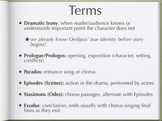 Terms
• Dramatic Irony: when reader/audience knows or
  understands important point the character does not

  ★ we already know Oedipus’ true identity before story
     begins!

• Prologue/Prologos: opening, exposition (character, setting,
  conﬂicts)

• Parados: entrance song of chorus
• Episodes (Scenes): action in the drama, performed by actors
• Stasimons (Odes): chorus passages, alternate with Episodes
• Exodus: conclusion, ends usually with chorus singing ﬁnal
  lines as they exit
 