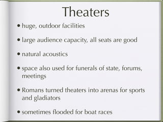 Theaters
• huge, outdoor facilities
• large audience capacity, all seats are good
• natural acoustics
• space also used for funerals of state, forums,
  meetings

• Romans turned theaters into arenas for sports
  and gladiators

• sometimes ﬂooded for boat races
 