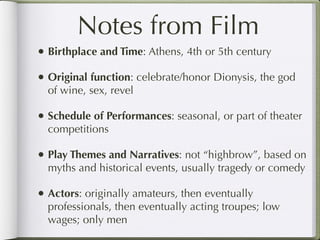 Notes from Film
• Birthplace and Time: Athens, 4th or 5th century
• Original function: celebrate/honor Dionysis, the god
  of wine, sex, revel

• Schedule of Performances: seasonal, or part of theater
  competitions

• Play Themes and Narratives: not “highbrow”, based on
  myths and historical events, usually tragedy or comedy

• Actors: originally amateurs, then eventually
  professionals, then eventually acting troupes; low
  wages; only men
 