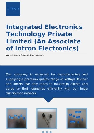 Integrated Electronics
Technology Private
Limited (An Associate
of Intron Electronics)
www.indiamart.com/intronresistors
Our company is reckoned for manufacturing and
supplying a premium quality range of Voltage Divider
and others. We ably reach to maximum clients and
serve to their demands eﬃciently with our huge
distribution network.
 