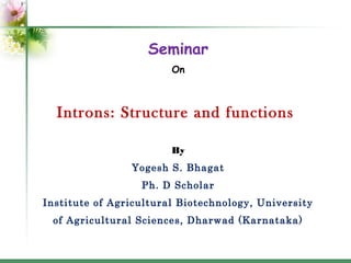Seminar
On

Introns: Structure and functions
By
Yogesh S. Bhagat
Ph. D Scholar
Institute of Agricultural Biotechnology, University
of Agricultural Sciences, Dharwad (Karnataka)

 