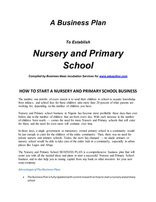 A Business Plan 
To Establish 
Nursery and Primary 
School 
Compiled by Business Ideas incubation Services for www.eduauthor.com 
HOW TO START A NURSERY AND PRIMARY SCHOOL BUSINESS 
The number one priority of every parent is to send their children to school to acquire knowledge 
from infancy, and school fees for these children take more than 20 percent of what parents are 
working for, depending on the number of children you have. 
Nursery and Primary school business in Nigeria has become more profitable these days than ever 
before due to the number of children that are born every day. With such increase in the number 
of children born yearly — comes the need for more Nursery and Primary schools that will cater 
for them, and the need for even more will continue over time. 
In those days, a single government or missionary owned primary school in a community would 
be just enough to cater for the children of the entire community. Then, there was no need for 
private nursery and primary schools. Today, the story has changed — no single primary or 
nursery school would be able to take care of the entire kids in a community, especially in urban 
places like Lagos and Abuja. 
The Nursery and Primary School BUSINESS PLAN is a comprehensive business plan that will 
assist you with all the needed ideas and plans to start a successful Nursery and Primary School 
business and to also help you in raising capital from any bank or other investors for your new 
soap company. 
Advantages of The Business Plan: 
 The Business Plan is fully Updated with current research on how to start a nursery and primary 
school 
 