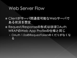  Clientがサーバ間通信可能なWebサーバで
  ある状況を想定
 Request/Responseの形式はほぼOAuth
  WRAPのWeb App Profileの仕様と同じ
    › OAuth 1.0aのRequestTokenのくだりがなくな
     る
 