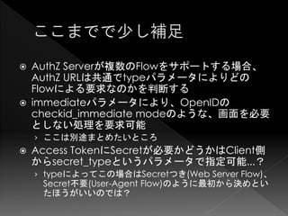    AuthZ Serverが複数のFlowをサポートする場合、
    AuthZ URLは共通でtypeパラメータによりどの
    Flowによる要求なのかを判断する
   immediateパラメータにより、OpenIDの
    checkid_immediate modeのような、画面を必要
    としない処理を要求可能
    › ここは別途まとめたいところ
   Access TokenにSecretが必要かどうかはClient側
    からsecret_typeというパラメータで指定可能...？
    › typeによってこの場合はSecretつき(Web Server Flow)、
     Secret不要(User-Agent Flow)のように最初から決めとい
     たほうがいいのでは？
 