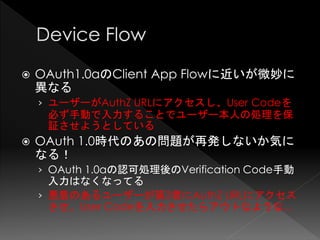    OAuth1.0aのClient App Flowに近いが微妙に
    異なる
    › ユーザーがAuthZ URLにアクセスし、User Codeを
     必ず手動で入力することでユーザー本人の処理を保
     証させようとしている
   OAuth 1.0時代のあの問題が再発しないか気に
    なる！
    › OAuth 1.0aの認可処理後のVerification Code手動
      入力はなくなってる
    › 悪意のあるユーザーが第3者にAuthZ URLにアクセス
      させ、User Codeを入力させたらアウトなような...
 