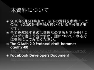  2010年5月5日時点で、以下の資料を参考にして
  OAuth 2.0の仕様を噛み砕いている自分用メモ
  です。
 全てを解説するのは無理なのであとで小分けに
  ブログで書く予定ですが、話についてこれる方
  は参考にしてみてください。
 The OAuth 2.0 Protocol draft-hammer-
  oauth2-00
    http://tools.ietf.org/html/draft-hammer-oauth2-00
   Facebook Developers Document
    http://developers.facebook.com/docs/authentication
      /
 