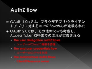  OAuth 1.0aでは、ブラウザアプリ/クライアン
  トアプリに対するAuthZ flowのみが定義された
 OAuth 2.0では、その他のflowも考慮し、
  Access Token取得までの流れが定義される
    › The user delegation authZ flows
       ユーザーがClientに権限を委譲
    › The end user credentials flow
       ユーザーのID/PWを利用
    › The autonomous authZ flows
       ClientがResource owner
 
