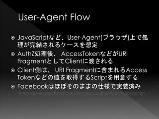  JavaScriptなど、User-Agent(ブラウザ)上で処
  理が完結されるケースを想定
 AuthZ処理後、 AccessTokenなどがURI
  FragmentとしてClientに渡される
 Client側は、 URI Fragmentに含まれるAccess
  Tokenなどの値を取得するScriptを用意する
 Facebookはほぼそのままの仕様で実装済み
    http://developers.facebook.com/docs/authentication/javascript
 