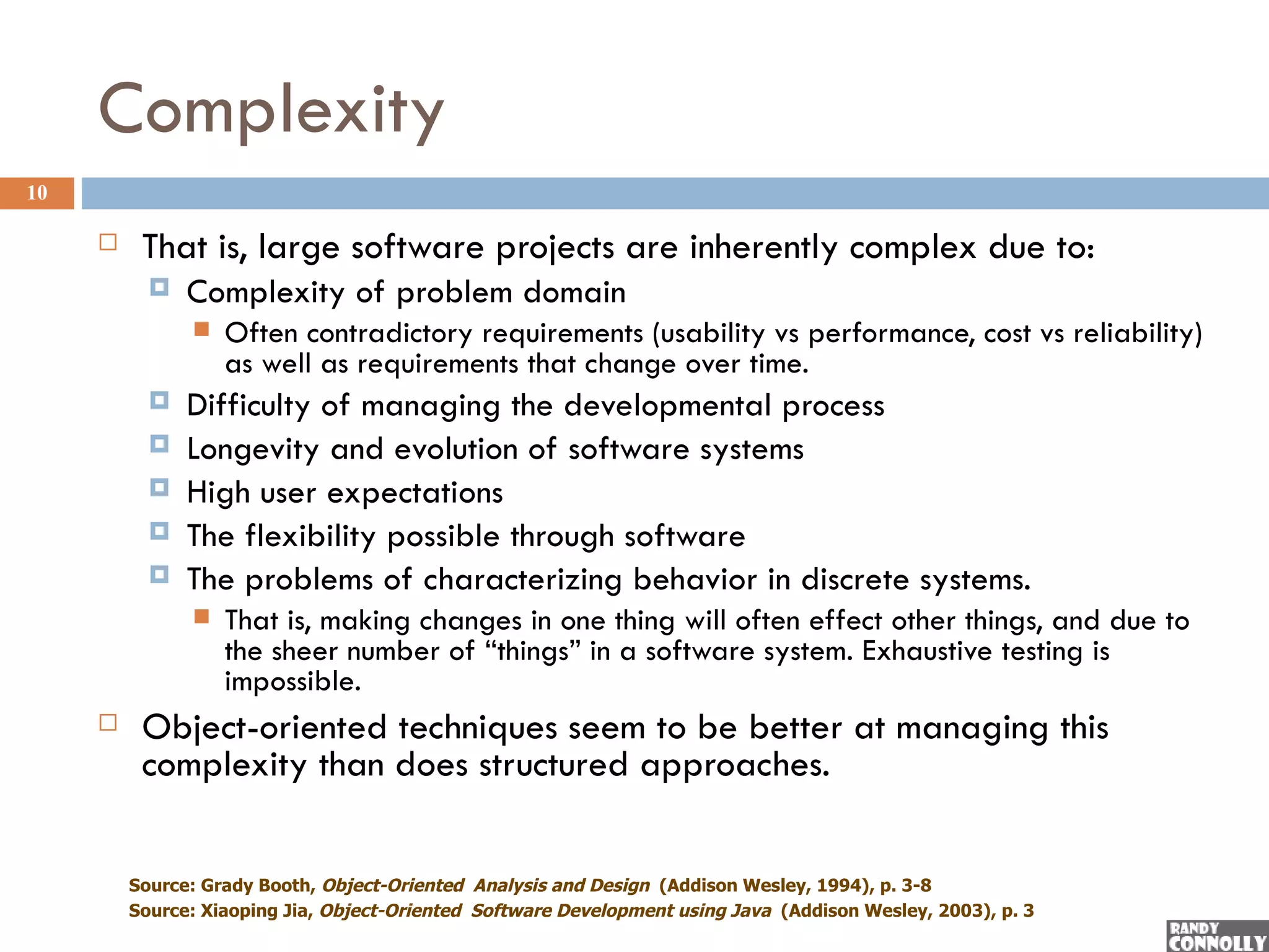 Complexity
10

         That is, large software projects are inherently complex due to:
              Complexity of problem domain
                  Often contradictory requirements (usability vs performance, cost vs reliability)
                   as well as requirements that change over time.
              Difficulty of managing the developmental process
              Longevity and evolution of software systems
              High user expectations
              The flexibility possible through software
              The problems of characterizing behavior in discrete systems.
                  That is, making changes in one thing will often effect other things, and due to
                   the sheer number of “things” in a software system. Exhaustive testing is
                   impossible.
         Object-oriented techniques seem to be better at managing this
          complexity than does structured approaches.

         Source: Grady Booth, Object-Oriented Analysis and Design (Addison Wesley, 1994), p. 3-8
         Source: Xiaoping Jia, Object-Oriented Software Development using Java (Addison Wesley, 2003), p. 3
 