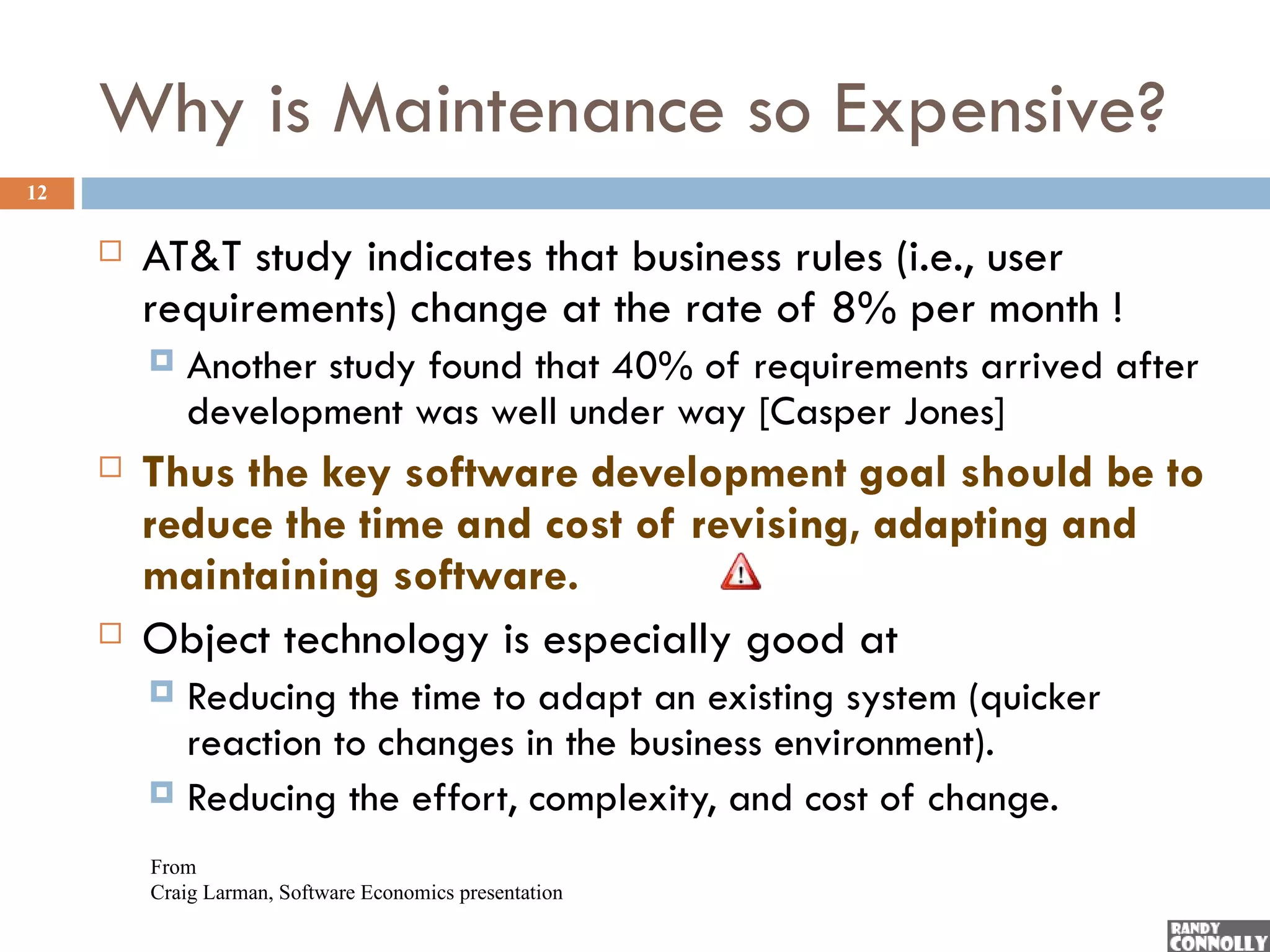 Why is Maintenance so Expensive?
12

        AT&T study indicates that business rules (i.e., user
         requirements) change at the rate of 8% per month !
            Another study found that 40% of requirements arrived after
             development was well under way [Casper Jones]
        Thus the key software development goal should be to
         reduce the time and cost of revising, adapting and
         maintaining software.
        Object technology is especially good at
          Reducing the time to adapt an existing system (quicker
           reaction to changes in the business environment).
          Reducing the effort, complexity, and cost of change.

         From
         Craig Larman, Software Economics presentation
 