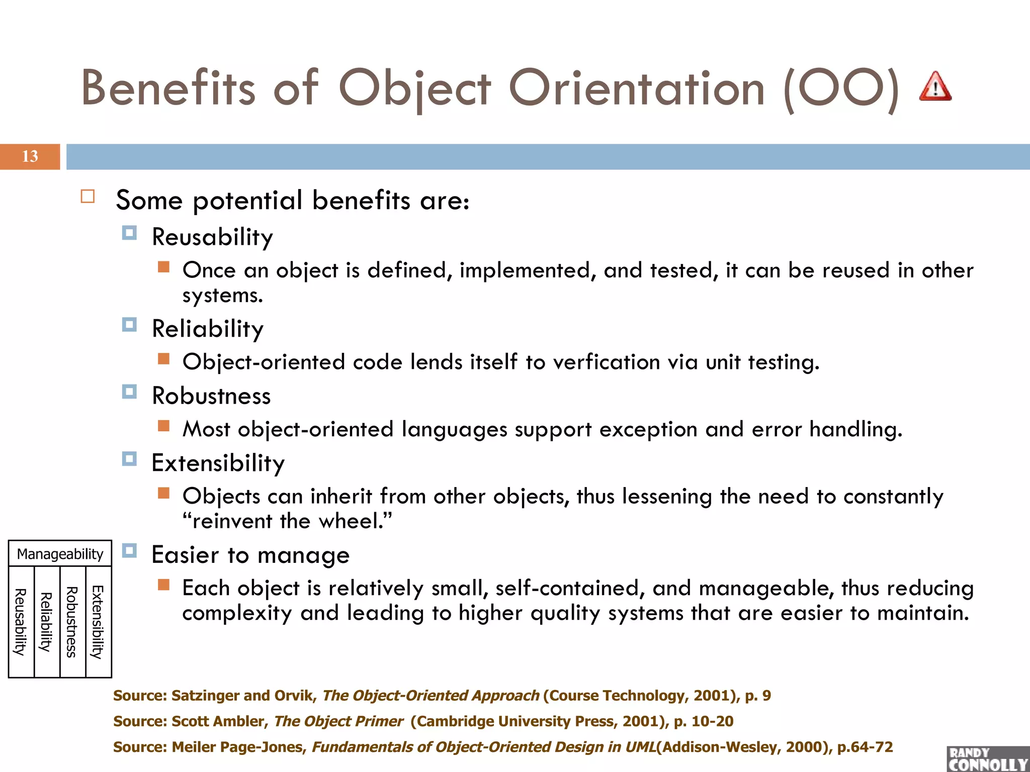 Benefits of Object Orientation (OO)
     13

                                                        Some potential benefits are:
                                                             Reusability
                                                                 Once an object is defined, implemented, and tested, it can be reused in other
                                                                  systems.
                                                             Reliability
                                                                 Object-oriented code lends itself to verfication via unit testing.
                                                             Robustness
                                                                 Most object-oriented languages support exception and error handling.
                                                             Extensibility
                                                                 Objects can inherit from other objects, thus lessening the need to constantly
                                                                  “reinvent the wheel.”
  Manageability                                              Easier to manage
                                                                 Each object is relatively small, self-contained, and manageable, thus reducing
                                         Extensibility
                            Robustness
Reusability
              Reliability




                                                                  complexity and leading to higher quality systems that are easier to maintain.


                                                         Source: Satzinger and Orvik, The Object-Oriented Approach (Course Technology, 2001), p. 9
                                                         Source: Scott Ambler, The Object Primer (Cambridge University Press, 2001), p. 10-20
                                                         Source: Meiler Page-Jones, Fundamentals of Object-Oriented Design in UML(Addison-Wesley, 2000), p.64-72
 