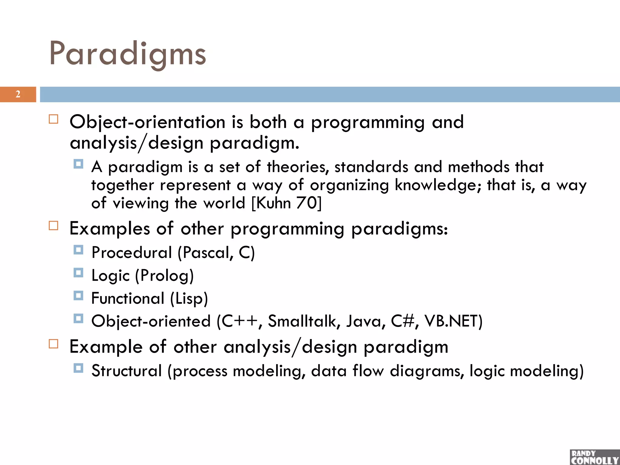 Paradigms
2

       Object-orientation is both a programming and
        analysis/design paradigm.
           A paradigm is a set of theories, standards and methods that
            together represent a way of organizing knowledge; that is, a way
            of viewing the world [Kuhn 70]
       Examples of other programming paradigms:
           Procedural (Pascal, C)
           Logic (Prolog)
           Functional (Lisp)
           Object-oriented (C++, Smalltalk, Java, C#, VB.NET)
       Example of other analysis/design paradigm
           Structural (process modeling, data flow diagrams, logic modeling)
 