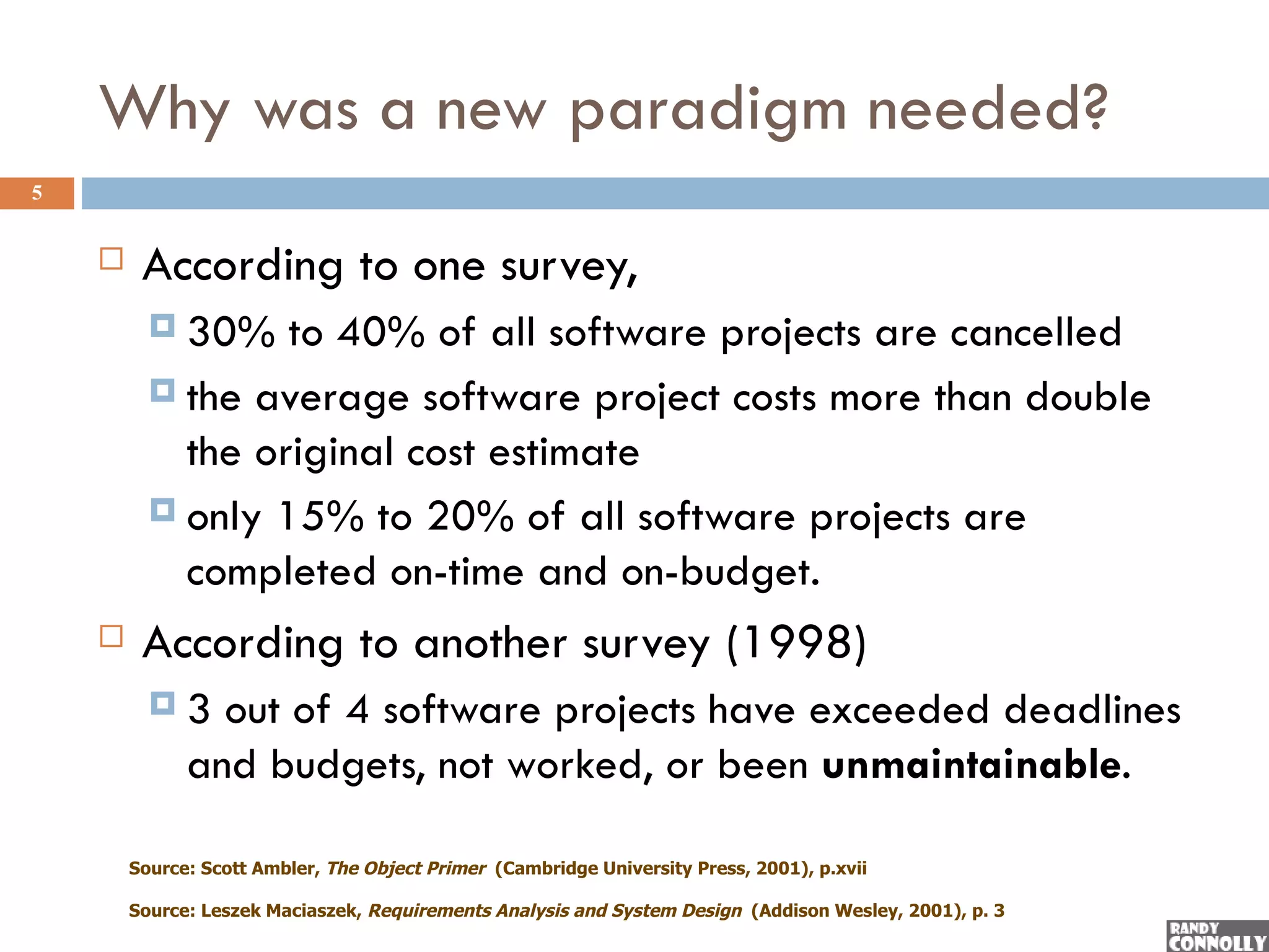 Why was a new paradigm needed?
5


        According to one survey,
           30%   to 40% of all software projects are cancelled
           the average software project costs more than double
            the original cost estimate
           only 15% to 20% of all software projects are
            completed on-time and on-budget.
        According to another survey (1998)
          3    out of 4 software projects have exceeded deadlines
              and budgets, not worked, or been unmaintainable.

        Source: Scott Ambler, The Object Primer (Cambridge University Press, 2001), p.xvii

        Source: Leszek Maciaszek, Requirements Analysis and System Design (Addison Wesley, 2001), p. 3
 