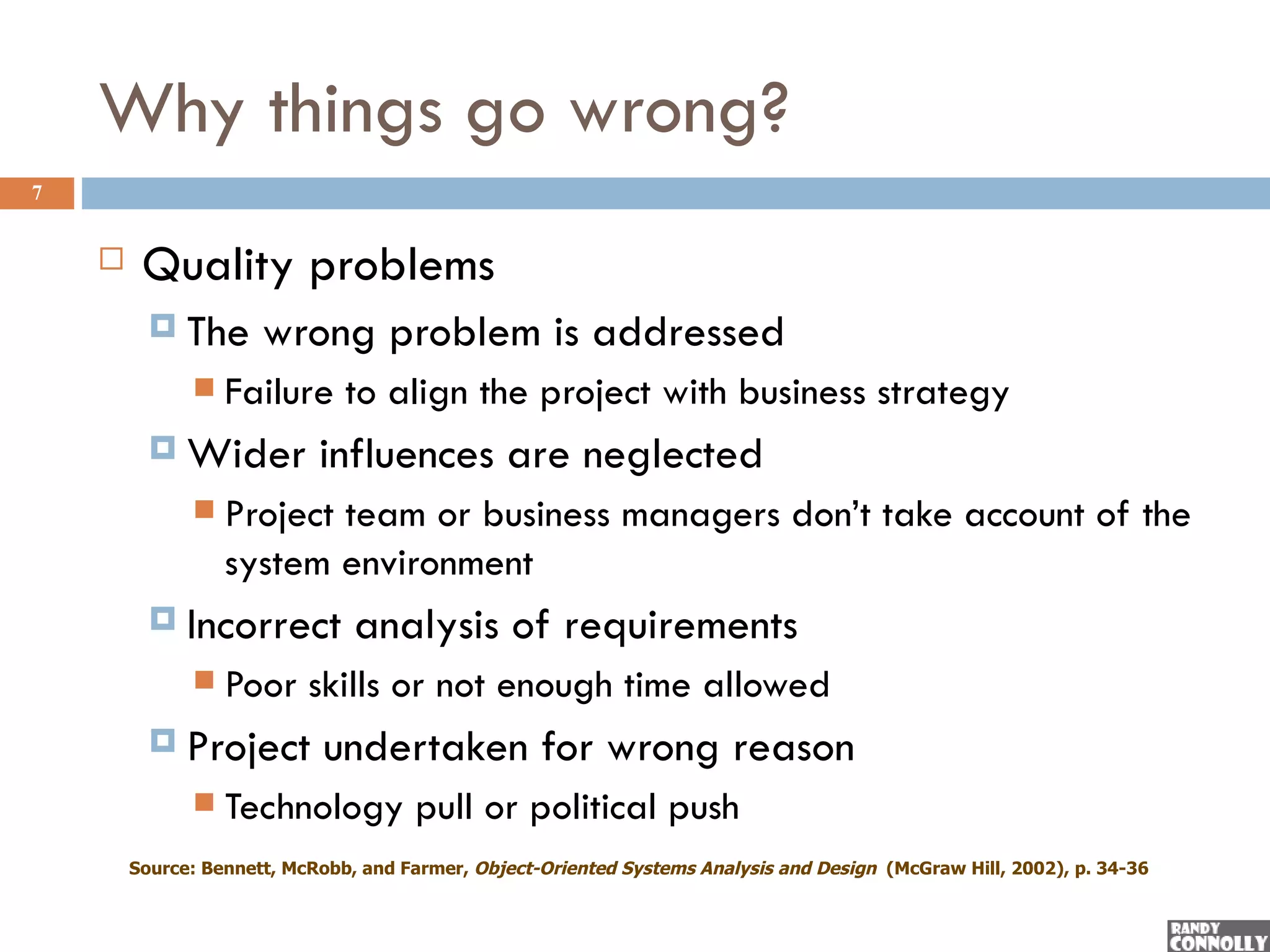 Why things go wrong?
7


        Quality problems
           The       wrong problem is addressed
                 Failure to align the project with business strategy
           Wider           influences are neglected
                 Project team or business managers don’t take account of the
                  system environment
           Incorrect           analysis of requirements
                 Poor skills or not enough time allowed
           Project         undertaken for wrong reason
                 Technology pull or political push
        Source: Bennett, McRobb, and Farmer, Object-Oriented Systems Analysis and Design (McGraw Hill, 2002), p. 34-36
 