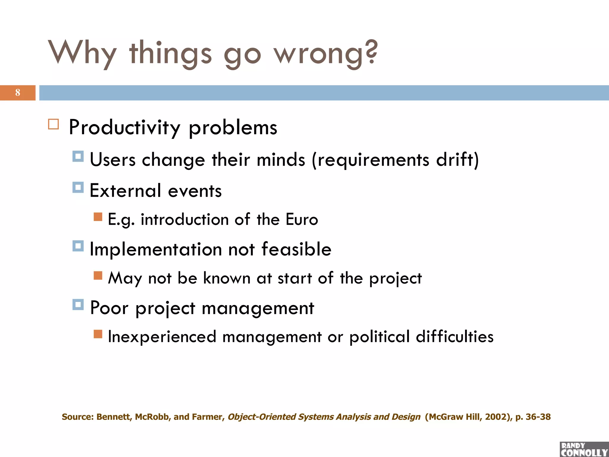 Why things go wrong?
8


        Productivity problems
           Users change their minds (requirements drift)
           External events
                 E.g. introduction of the Euro
           Implementation                   not feasible
                 May not be known at start of the project
           Poor        project management
                 Inexperienced management or political difficulties


        Source: Bennett, McRobb, and Farmer, Object-Oriented Systems Analysis and Design (McGraw Hill, 2002), p. 36-38
 