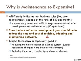 Why is Maintenance so Expensive?
12

        AT&T study indicates that business rules (i.e., user
         requirements) change at the rate of 8% per month !
            Another study found that 40% of requirements arrived after
             development was well under way [Casper Jones]
        Thus the key software development goal should be to
         reduce the time and cost of revising, adapting and
         maintaining software.
        Object technology is especially good at
          Reducing the time to adapt an existing system (quicker
           reaction to changes in the business environment).
          Reducing the effort, complexity, and cost of change.

         From
         Craig Larman, Software Economics presentation
 