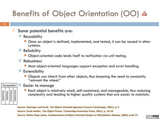 Benefits of Object Orientation (OO)
     13

                                                        Some potential benefits are:
                                                             Reusability
                                                                 Once an object is defined, implemented, and tested, it can be reused in other
                                                                  systems.
                                                             Reliability
                                                                 Object-oriented code lends itself to verfication via unit testing.
                                                             Robustness
                                                                 Most object-oriented languages support exception and error handling.
                                                             Extensibility
                                                                 Objects can inherit from other objects, thus lessening the need to constantly
                                                                  “reinvent the wheel.”
  Manageability                                              Easier to manage
                                                                 Each object is relatively small, self-contained, and manageable, thus reducing
                                         Extensibility
                            Robustness
Reusability
              Reliability




                                                                  complexity and leading to higher quality systems that are easier to maintain.


                                                         Source: Satzinger and Orvik, The Object-Oriented Approach (Course Technology, 2001), p. 9
                                                         Source: Scott Ambler, The Object Primer (Cambridge University Press, 2001), p. 10-20
                                                         Source: Meiler Page-Jones, Fundamentals of Object-Oriented Design in UML(Addison-Wesley, 2000), p.64-72
 