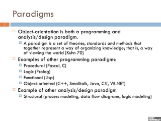 Paradigms
2

       Object-orientation is both a programming and
        analysis/design paradigm.
           A paradigm is a set of theories, standards and methods that
            together represent a way of organizing knowledge; that is, a way
            of viewing the world [Kuhn 70]
       Examples of other programming paradigms:
           Procedural (Pascal, C)
           Logic (Prolog)
           Functional (Lisp)
           Object-oriented (C++, Smalltalk, Java, C#, VB.NET)
       Example of other analysis/design paradigm
           Structural (process modeling, data flow diagrams, logic modeling)
 
