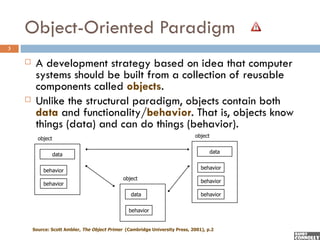 Object-Oriented Paradigm
3

        A development strategy based on idea that computer
         systems should be built from a collection of reusable
         components called objects.
        Unlike the structural paradigm, objects contain both
         data and functionality/behavior. That is, objects know
         things (data) and can do things (behavior).
                                                                              object
          object

                                                                                       data
                   data

                                                                                 behavior
            behavior
                                               object                            behavior
            behavior

                                                  data                           behavior


                                                  behavior


        Source: Scott Ambler, The Object Primer (Cambridge University Press, 2001), p.2
 