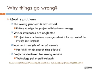 Why things go wrong?
7


        Quality problems
           The       wrong problem is addressed
                 Failure to align the project with business strategy
           Wider           influences are neglected
                 Project team or business managers don’t take account of the
                  system environment
           Incorrect           analysis of requirements
                 Poor skills or not enough time allowed
           Project         undertaken for wrong reason
                 Technology pull or political push
        Source: Bennett, McRobb, and Farmer, Object-Oriented Systems Analysis and Design (McGraw Hill, 2002), p. 34-36
 