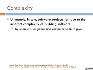 Complexity
9


        Ultimately, in sum, software projects fail due to the
         inherent complexity of building software.
           Physician,            civil engineer and computer scientist joke.




        Source: Grady Booth, Object-Oriented Analysis and Design (Addison Wesley, 1994), p. 3-8
        Source: Xiaoping Jia, Object-Oriented Software Development using Java (Addison Wesley, 2003), p. 3
 