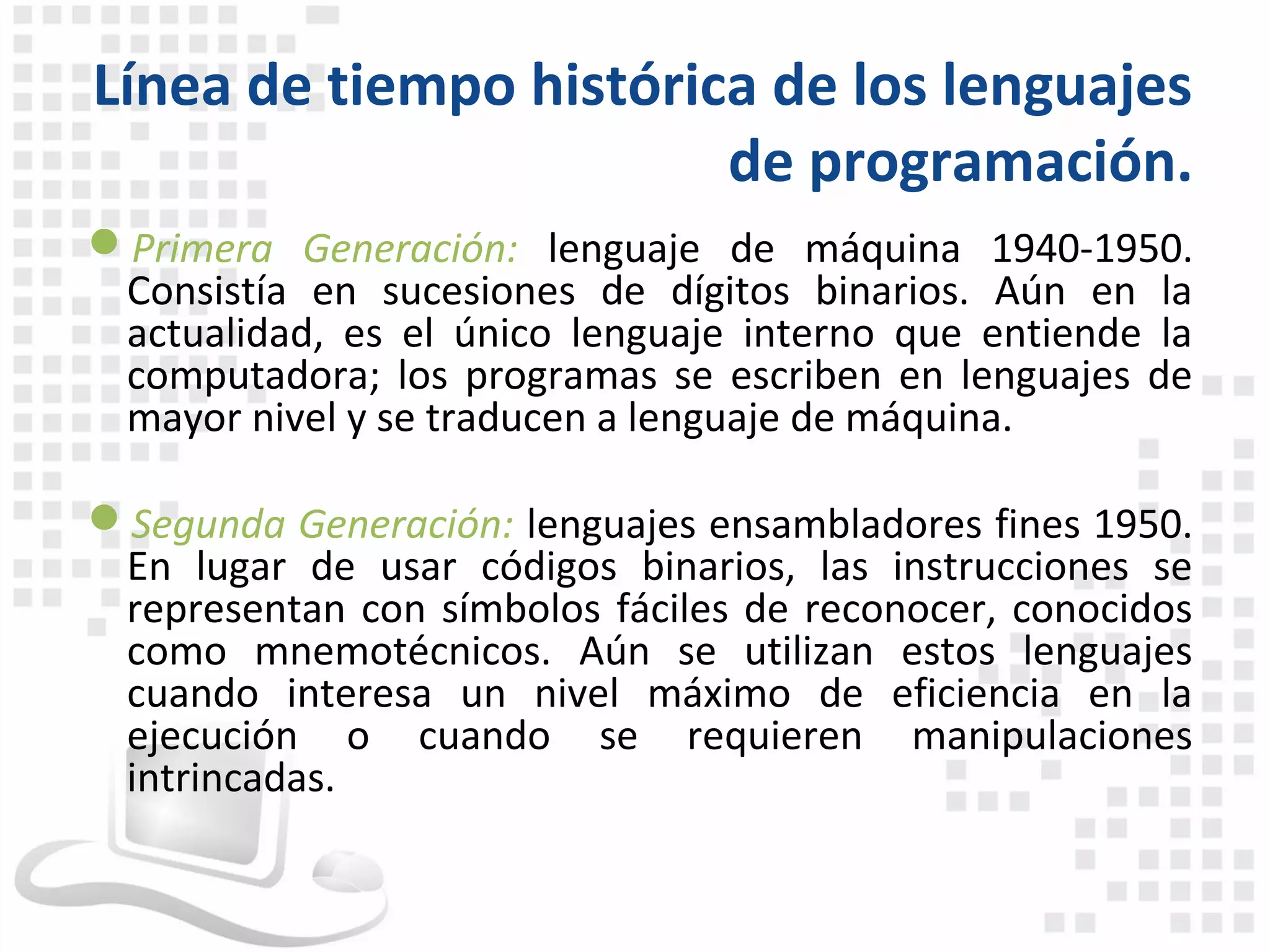 Línea de tiempo histórica de los lenguajes
                        de programación.
Primera Generación: lenguaje de máquina 1940-1950.
 Consistía en sucesiones de dígitos binarios. Aún en la
 actualidad, es el único lenguaje interno que entiende la
 computadora; los programas se escriben en lenguajes de
 mayor nivel y se traducen a lenguaje de máquina.

Segunda Generación: lenguajes ensambladores fines 1950.
 En lugar de usar códigos binarios, las instrucciones se
 representan con símbolos fáciles de reconocer, conocidos
 como mnemotécnicos. Aún se utilizan estos lenguajes
 cuando interesa un nivel máximo de eficiencia en la
 ejecución o cuando se requieren manipulaciones
 intrincadas.
 