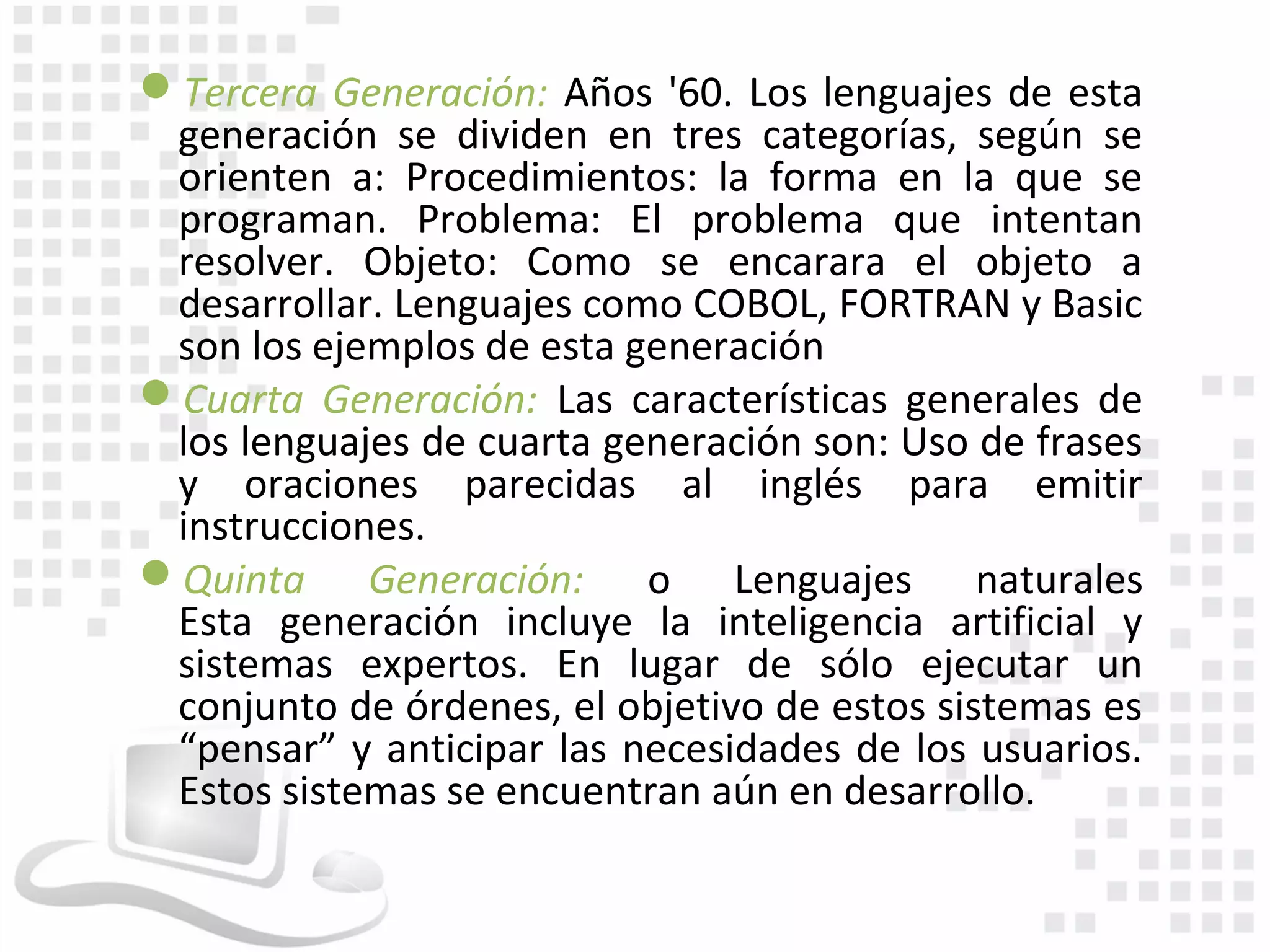 Tercera Generación: Años '60. Los lenguajes de esta
 generación se dividen en tres categorías, según se
 orienten a: Procedimientos: la forma en la que se
 programan. Problema: El problema que intentan
 resolver. Objeto: Como se encarara el objeto a
 desarrollar. Lenguajes como COBOL, FORTRAN y Basic
 son los ejemplos de esta generación
Cuarta Generación: Las características generales de
 los lenguajes de cuarta generación son: Uso de frases
 y oraciones parecidas al inglés para emitir
 instrucciones.
Quinta Generación: o Lenguajes naturales
 Esta generación incluye la inteligencia artificial y
 sistemas expertos. En lugar de sólo ejecutar un
 conjunto de órdenes, el objetivo de estos sistemas es
 “pensar” y anticipar las necesidades de los usuarios.
 Estos sistemas se encuentran aún en desarrollo.
 