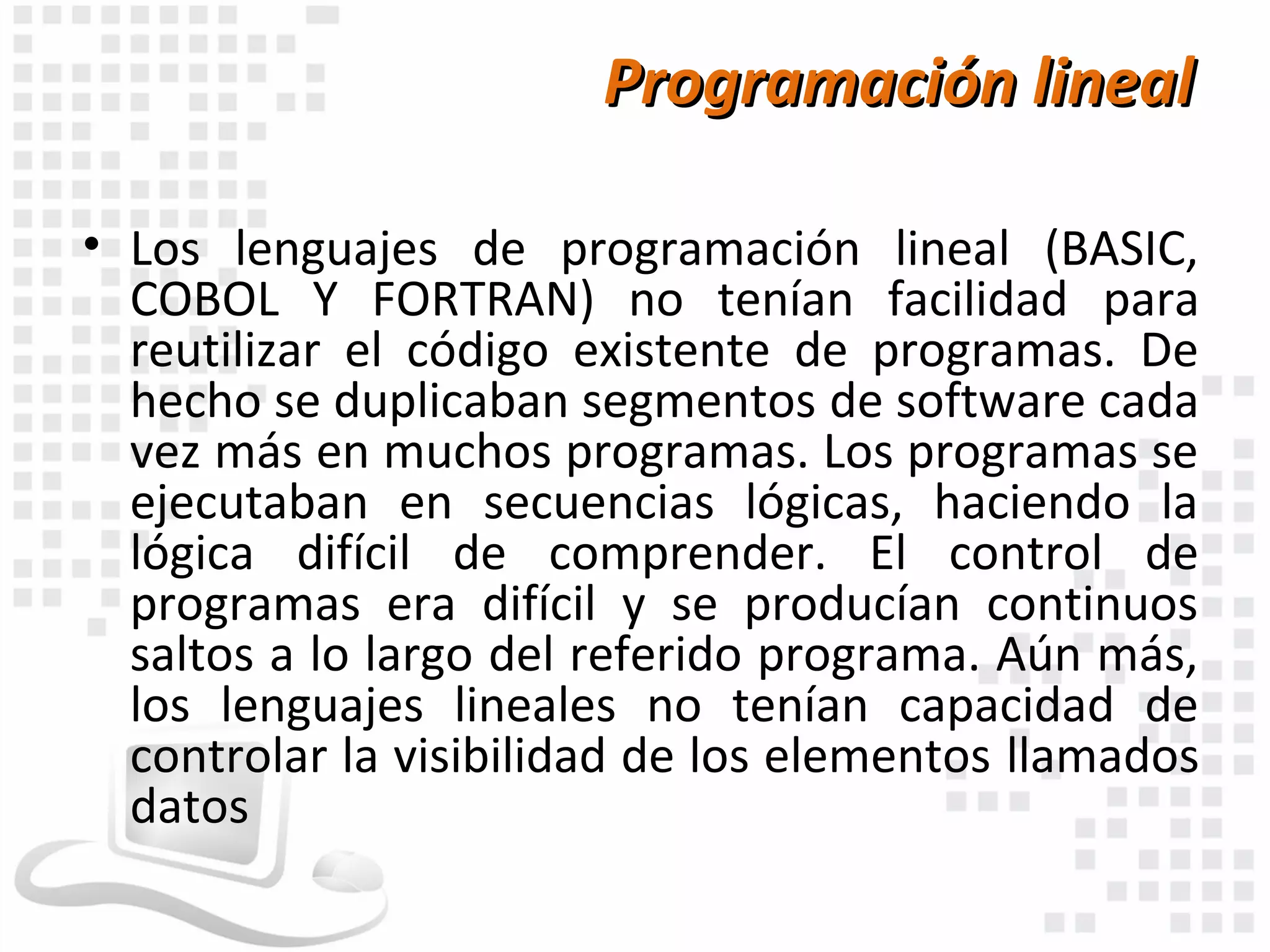 Programación lineal

• Los lenguajes de programación lineal (BASIC,
  COBOL Y FORTRAN) no tenían facilidad para
  reutilizar el código existente de programas. De
  hecho se duplicaban segmentos de software cada
  vez más en muchos programas. Los programas se
  ejecutaban en secuencias lógicas, haciendo la
  lógica difícil de comprender. El control de
  programas era difícil y se producían continuos
  saltos a lo largo del referido programa. Aún más,
  los lenguajes lineales no tenían capacidad de
  controlar la visibilidad de los elementos llamados
  datos
 