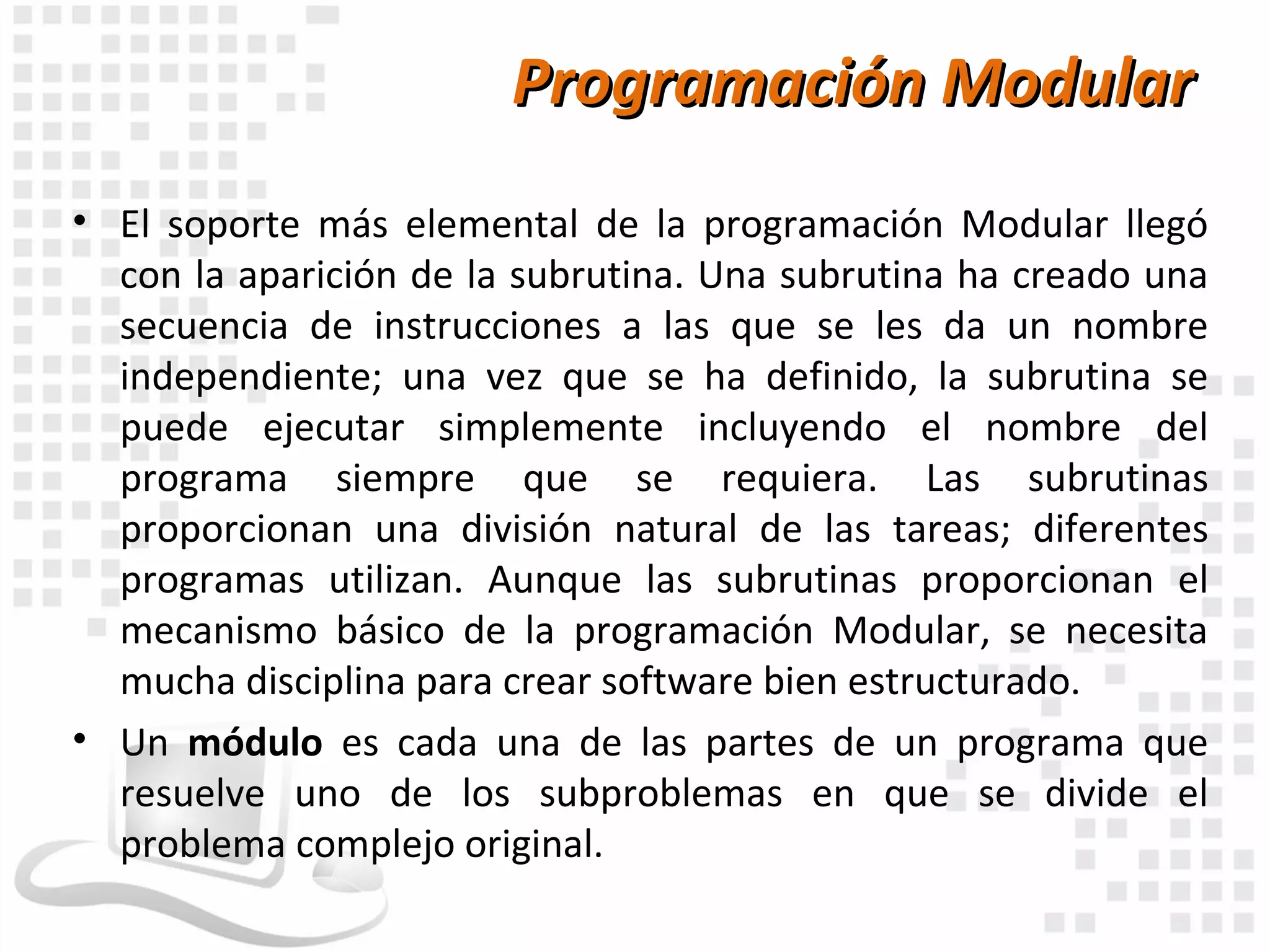 Programación Modular
• El soporte más elemental de la programación Modular llegó
  con la aparición de la subrutina. Una subrutina ha creado una
  secuencia de instrucciones a las que se les da un nombre
  independiente; una vez que se ha definido, la subrutina se
  puede ejecutar simplemente incluyendo el nombre del
  programa siempre que se requiera. Las subrutinas
  proporcionan una división natural de las tareas; diferentes
  programas utilizan. Aunque las subrutinas proporcionan el
  mecanismo básico de la programación Modular, se necesita
  mucha disciplina para crear software bien estructurado.
• Un módulo es cada una de las partes de un programa que
  resuelve uno de los subproblemas en que se divide el
  problema complejo original.
 