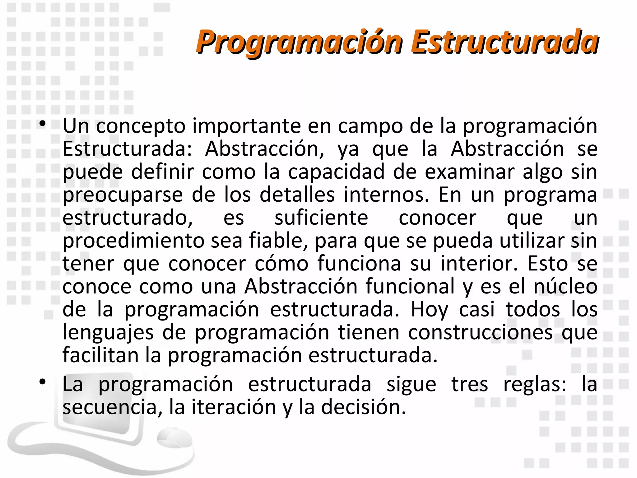 Programación Estructurada

• Un concepto importante en campo de la programación
  Estructurada: Abstracción, ya que la Abstracción se
  puede definir como la capacidad de examinar algo sin
  preocuparse de los detalles internos. En un programa
  estructurado, es suficiente conocer que un
  procedimiento sea fiable, para que se pueda utilizar sin
  tener que conocer cómo funciona su interior. Esto se
  conoce como una Abstracción funcional y es el núcleo
  de la programación estructurada. Hoy casi todos los
  lenguajes de programación tienen construcciones que
  facilitan la programación estructurada.
• La programación estructurada sigue tres reglas: la
  secuencia, la iteración y la decisión.
 