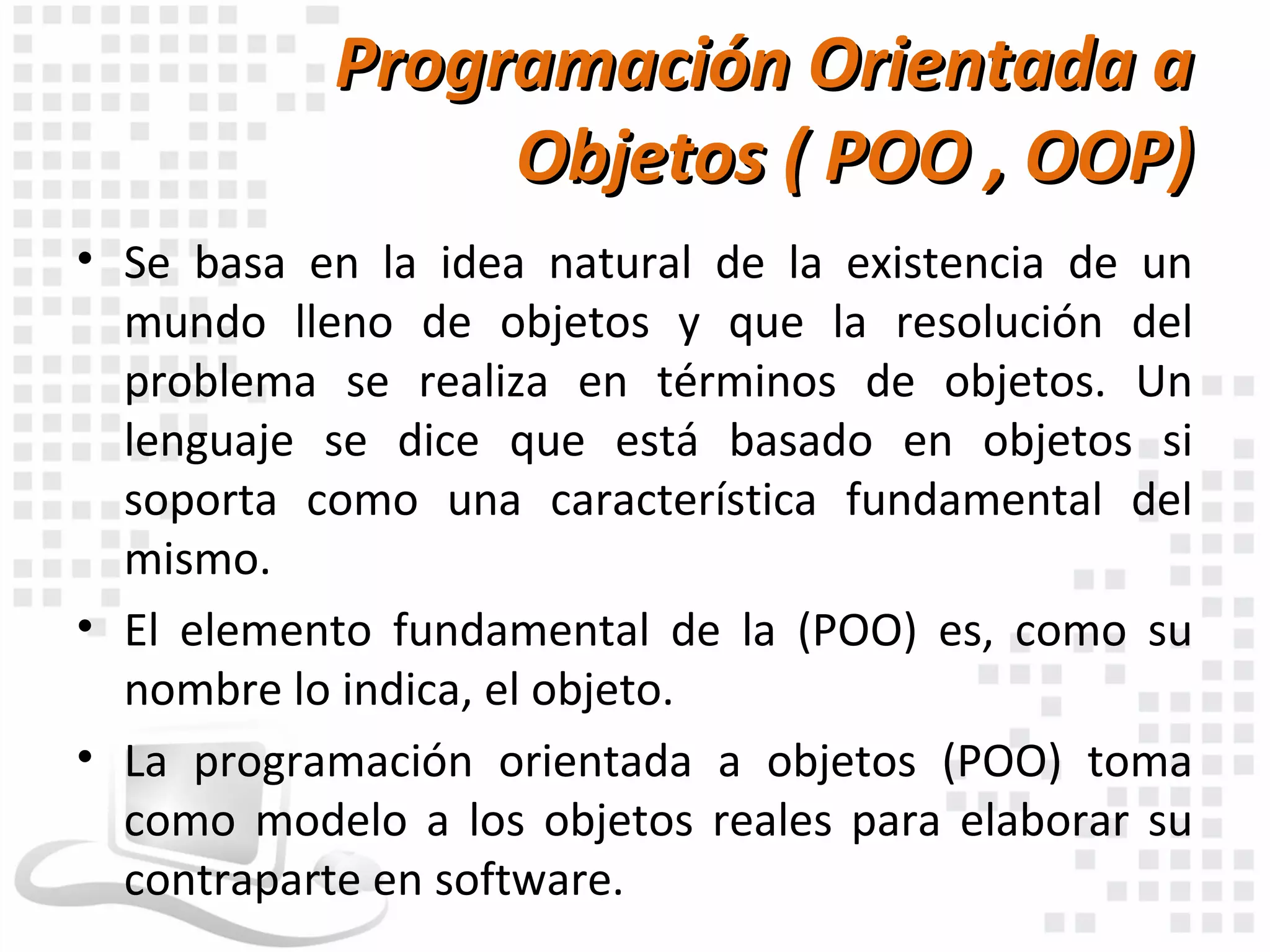 Programación Orientada a
                Objetos ( POO , OOP)
• Se basa en la idea natural de la existencia de un
  mundo lleno de objetos y que la resolución del
  problema se realiza en términos de objetos. Un
  lenguaje se dice que está basado en objetos si
  soporta como una característica fundamental del
  mismo.
• El elemento fundamental de la (POO) es, como su
  nombre lo indica, el objeto.
• La programación orientada a objetos (POO) toma
  como modelo a los objetos reales para elaborar su
  contraparte en software.
 