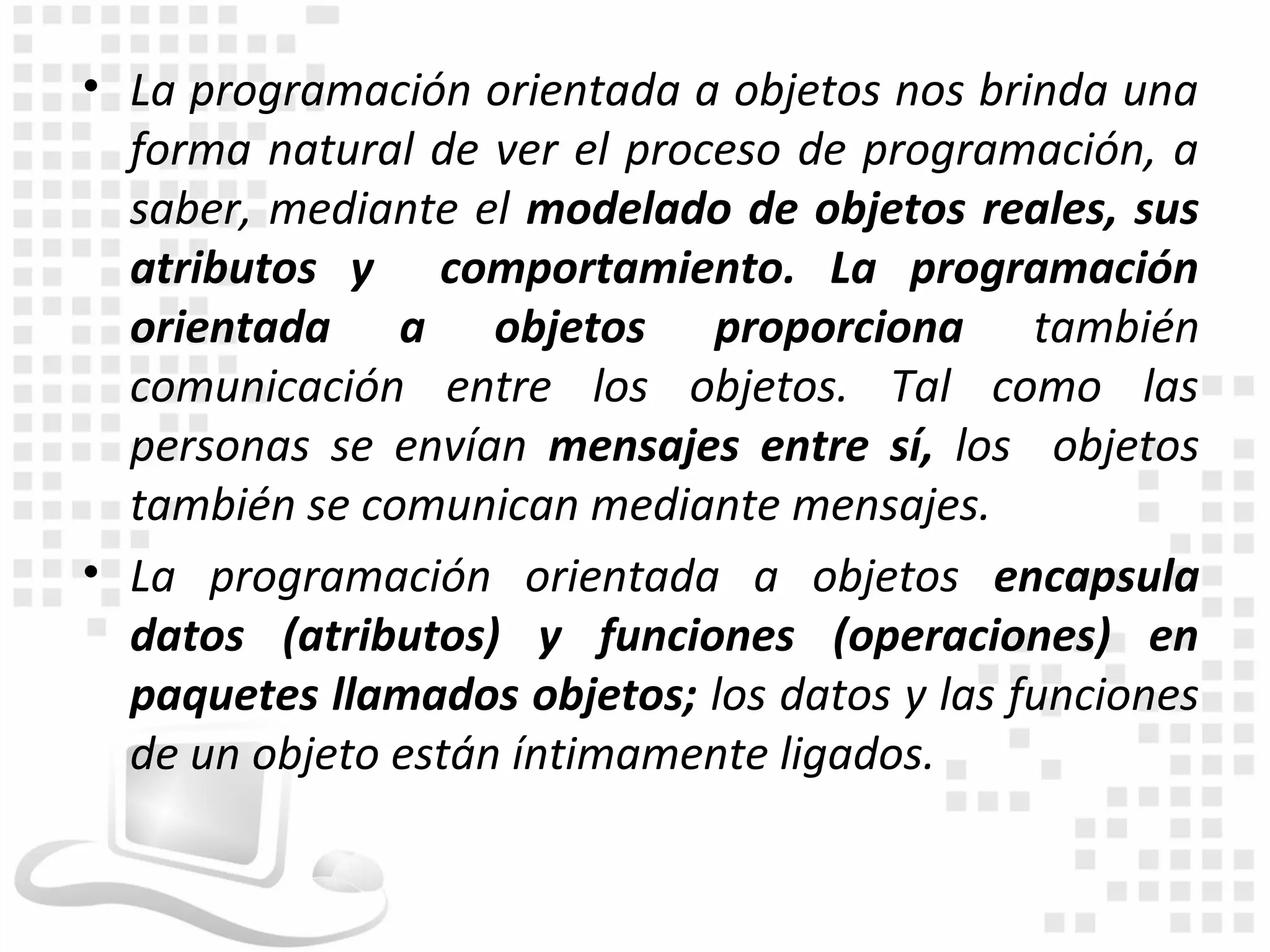 • La programación orientada a objetos nos brinda una
  forma natural de ver el proceso de programación, a
  saber, mediante el modelado de objetos reales, sus
  atributos y comportamiento. La programación
  orientada a objetos proporciona también
  comunicación entre los objetos. Tal como las
  personas se envían mensajes entre sí, los objetos
  también se comunican mediante mensajes.
• La programación orientada a objetos encapsula
  datos (atributos) y funciones (operaciones) en
  paquetes llamados objetos; los datos y las funciones
  de un objeto están íntimamente ligados.
 