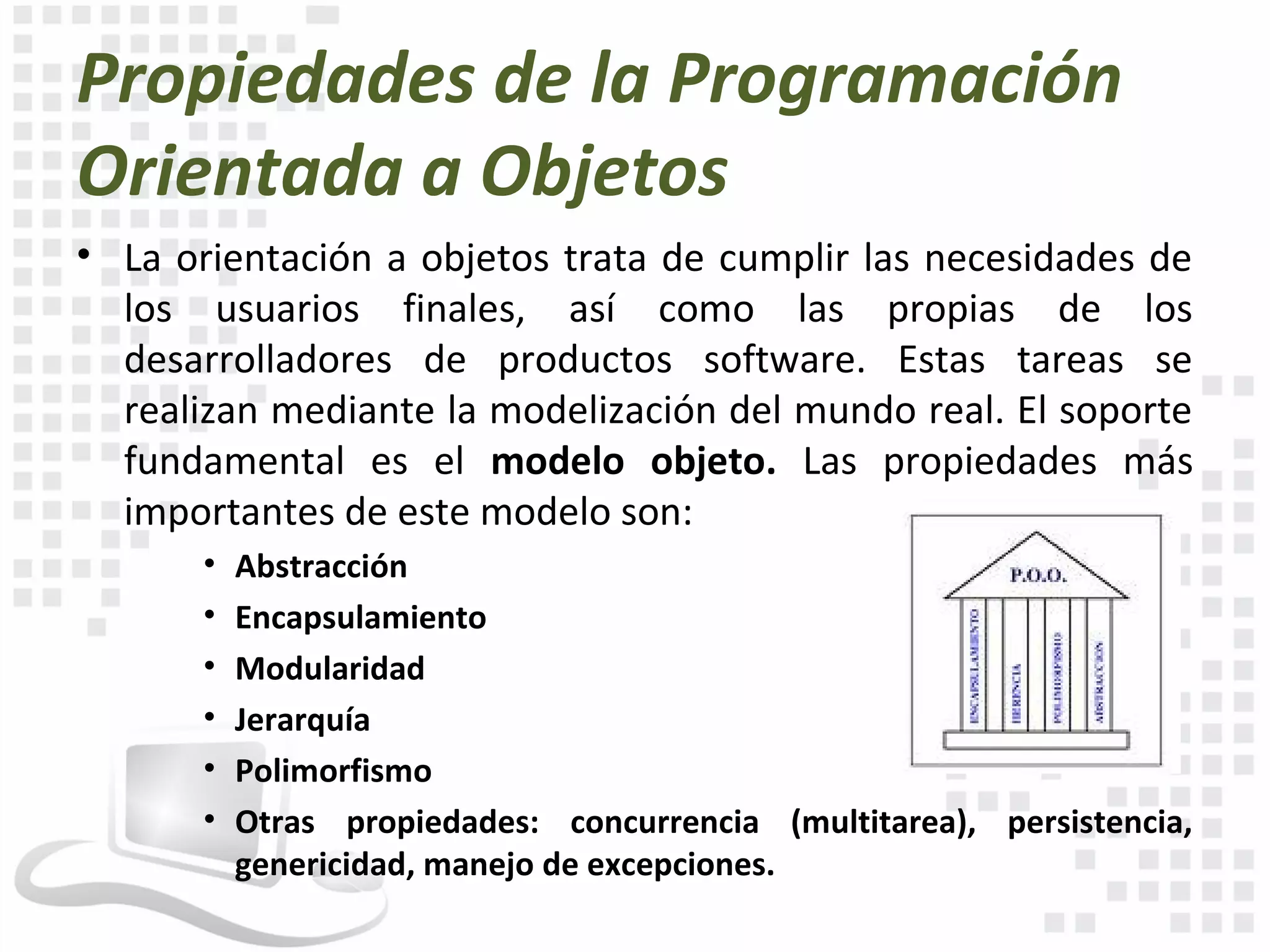 Propiedades de la Programación
Orientada a Objetos
• La orientación a objetos trata de cumplir las necesidades de
  los usuarios finales, así como las propias de los
  desarrolladores de productos software. Estas tareas se
  realizan mediante la modelización del mundo real. El soporte
  fundamental es el modelo objeto. Las propiedades más
  importantes de este modelo son:
       •   Abstracción
       •   Encapsulamiento
       •   Modularidad
       •   Jerarquía
       •   Polimorfismo
       •   Otras propiedades: concurrencia (multitarea), persistencia,
           genericidad, manejo de excepciones.
 