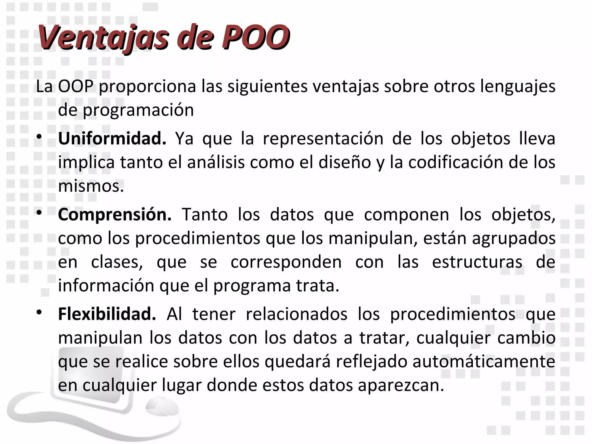 Ventajas de POO
La OOP proporciona las siguientes ventajas sobre otros lenguajes
   de programación
• Uniformidad. Ya que la representación de los objetos lleva
   implica tanto el análisis como el diseño y la codificación de los
   mismos.
• Comprensión. Tanto los datos que componen los objetos,
   como los procedimientos que los manipulan, están agrupados
   en clases, que se corresponden con las estructuras de
   información que el programa trata.
• Flexibilidad. Al tener relacionados los procedimientos que
   manipulan los datos con los datos a tratar, cualquier cambio
   que se realice sobre ellos quedará reflejado automáticamente
   en cualquier lugar donde estos datos aparezcan.
 